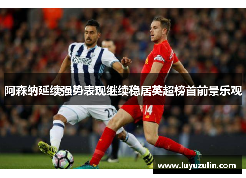 阿森纳延续强势表现继续稳居英超榜首前景乐观