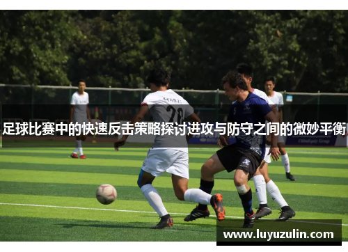 足球比赛中的快速反击策略探讨进攻与防守之间的微妙平衡