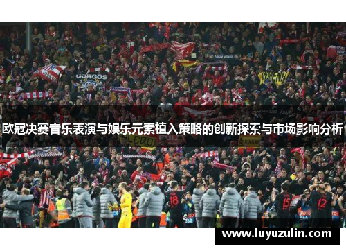 欧冠决赛音乐表演与娱乐元素植入策略的创新探索与市场影响分析